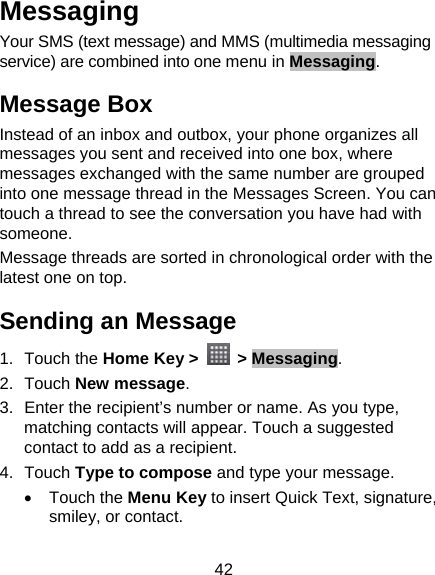42 Messaging Your SMS (text message) and MMS (multimedia messaging service) are combined into one menu in Messaging. Message Box Instead of an inbox and outbox, your phone organizes all messages you sent and received into one box, where messages exchanged with the same number are grouped into one message thread in the Messages Screen. You can touch a thread to see the conversation you have had with someone. Message threads are sorted in chronological order with the latest one on top. Sending an Message 1. Touch the Home Key &gt;   &gt; Messaging. 2. Touch New message. 3.  Enter the recipient’s number or name. As you type, matching contacts will appear. Touch a suggested contact to add as a recipient. 4. Touch Type to compose and type your message. • Touch the Menu Key to insert Quick Text, signature, smiley, or contact. 