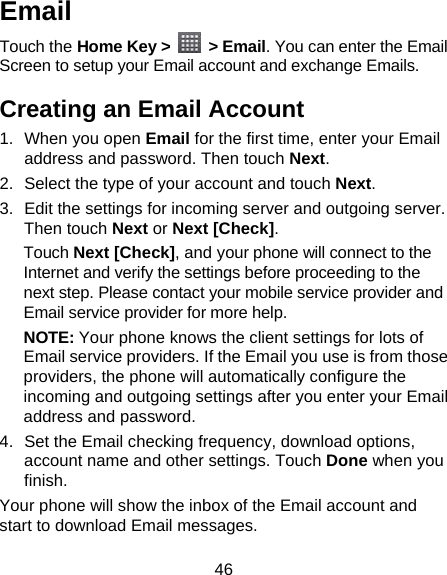 46 Email Touch the Home Key &gt;   &gt; Email. You can enter the Email Screen to setup your Email account and exchange Emails. Creating an Email Account 1. When you open Email for the first time, enter your Email address and password. Then touch Next. 2.  Select the type of your account and touch Next. 3.  Edit the settings for incoming server and outgoing server. Then touch Next or Next [Check]. Touch Next [Check], and your phone will connect to the Internet and verify the settings before proceeding to the next step. Please contact your mobile service provider and Email service provider for more help. NOTE: Your phone knows the client settings for lots of Email service providers. If the Email you use is from those providers, the phone will automatically configure the incoming and outgoing settings after you enter your Email address and password. 4.  Set the Email checking frequency, download options, account name and other settings. Touch Done when you finish. Your phone will show the inbox of the Email account and start to download Email messages. 