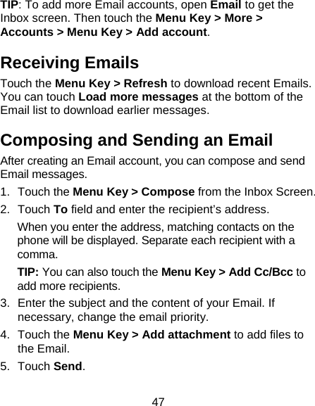 47 TIP: To add more Email accounts, open Email to get the Inbox screen. Then touch the Menu Key &gt; More &gt; Accounts &gt; Menu Key &gt; Add account. Receiving Emails Touch the Menu Key &gt; Refresh to download recent Emails. You can touch Load more messages at the bottom of the Email list to download earlier messages. Composing and Sending an Email After creating an Email account, you can compose and send Email messages. 1. Touch the Menu Key &gt; Compose from the Inbox Screen. 2. Touch To field and enter the recipient’s address. When you enter the address, matching contacts on the phone will be displayed. Separate each recipient with a comma. TIP: You can also touch the Menu Key &gt; Add Cc/Bcc to add more recipients. 3.  Enter the subject and the content of your Email. If necessary, change the email priority. 4. Touch the Menu Key &gt; Add attachment to add files to the Email. 5. Touch Send. 