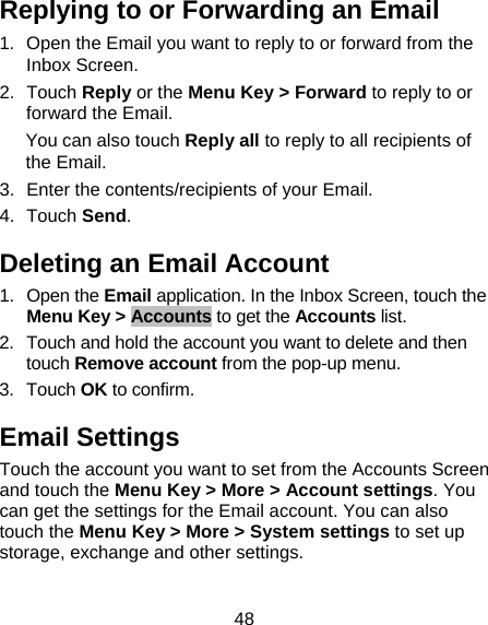 48 Replying to or Forwarding an Email 1.  Open the Email you want to reply to or forward from the Inbox Screen. 2. Touch Reply or the Menu Key &gt; Forward to reply to or forward the Email. You can also touch Reply all to reply to all recipients of the Email. 3.  Enter the contents/recipients of your Email. 4. Touch Send. Deleting an Email Account 1. Open the Email application. In the Inbox Screen, touch the Menu Key &gt; Accounts to get the Accounts list. 2.  Touch and hold the account you want to delete and then touch Remove account from the pop-up menu. 3. Touch OK to confirm. Email Settings Touch the account you want to set from the Accounts Screen and touch the Menu Key &gt; More &gt; Account settings. You can get the settings for the Email account. You can also touch the Menu Key &gt; More &gt; System settings to set up storage, exchange and other settings. 