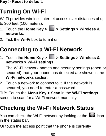 50 Key &gt; Reset to default. Turning On Wi-Fi Wi-Fi provides wireless Internet access over distances of up to 300 feet (100 meters). 1. Touch the Home Key &gt;    &gt; Settings &gt; Wireless &amp; networks. 2. Tick the Wi-Fi box to turn it on. Connecting to a Wi-Fi Network 1. Touch the Home Key &gt;    &gt; Settings &gt; Wireless &amp; networks &gt; Wi-Fi settings. The Wi-Fi network names and security settings (open or secured) that your phone has detected are shown in the Wi-Fi networks section. 2.  Touch a network to connect to it. If the network is secured, you need to enter a password. TIP: Touch the Menu Key &gt; Scan in the Wi-Fi settings screen to scan for a Wi-Fi network manually. Checking the Wi-Fi Network Status You can check the Wi-Fi network by looking at the   icon in the status bar.   Or touch the access point that the phone is currently 