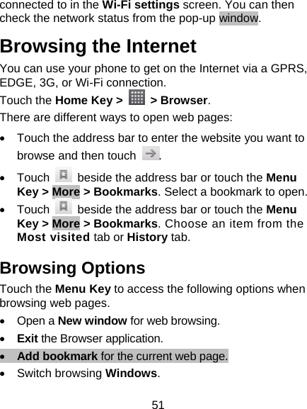 51 connected to in the Wi-Fi settings screen. You can then check the network status from the pop-up window. Browsing the Internet You can use your phone to get on the Internet via a GPRS, EDGE, 3G, or Wi-Fi connection.   Touch the Home Key &gt;   &gt; Browser. There are different ways to open web pages: •  Touch the address bar to enter the website you want to browse and then touch  . • Touch    beside the address bar or touch the Menu Key &gt; More &gt; Bookmarks. Select a bookmark to open. • Touch    beside the address bar or touch the Menu Key &gt; More &gt; Bookmarks. Choose an item from the Most visited tab or History tab. Browsing Options Touch the Menu Key to access the following options when browsing web pages. • Open a New window for web browsing. • Exit the Browser application. • Add bookmark for the current web page. • Switch browsing Windows. 