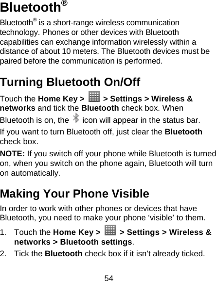 54 Bluetooth® Bluetooth® is a short-range wireless communication technology. Phones or other devices with Bluetooth capabilities can exchange information wirelessly within a distance of about 10 meters. The Bluetooth devices must be paired before the communication is performed. Turning Bluetooth On/Off Touch the Home Key &gt;    &gt; Settings &gt; Wireless &amp; networks and tick the Bluetooth check box. When Bluetooth is on, the    icon will appear in the status bar.   If you want to turn Bluetooth off, just clear the Bluetooth check box. NOTE: If you switch off your phone while Bluetooth is turned on, when you switch on the phone again, Bluetooth will turn on automatically. Making Your Phone Visible In order to work with other phones or devices that have Bluetooth, you need to make your phone ‘visible’ to them. 1. Touch the Home Key &gt;    &gt; Settings &gt; Wireless &amp; networks &gt; Bluetooth settings. 2. Tick the Bluetooth check box if it isn’t already ticked. 