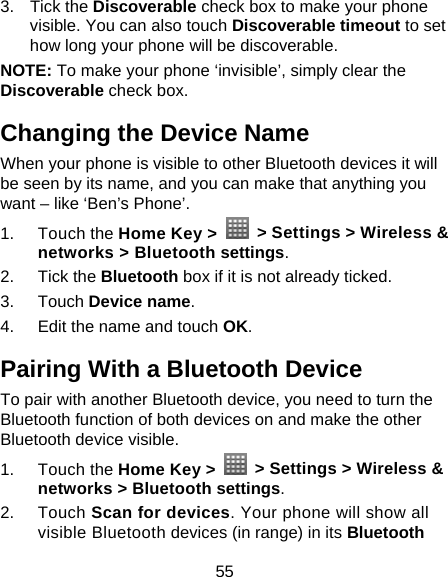 55 3. Tick the Discoverable check box to make your phone visible. You can also touch Discoverable timeout to set how long your phone will be discoverable. NOTE: To make your phone ‘invisible’, simply clear the Discoverable check box. Changing the Device Name When your phone is visible to other Bluetooth devices it will be seen by its name, and you can make that anything you want – like ‘Ben’s Phone’. 1. Touch the Home Key &gt;    &gt; Settings &gt; Wireless &amp; networks &gt; Bluetooth settings. 2. Tick the Bluetooth box if it is not already ticked. 3. Touch Device name. 4.  Edit the name and touch OK. Pairing With a Bluetooth Device To pair with another Bluetooth device, you need to turn the Bluetooth function of both devices on and make the other Bluetooth device visible. 1. Touch the Home Key &gt;    &gt; Settings &gt; Wireless &amp; networks &gt; Bluetooth settings. 2. Touch Scan for devices. Your phone will show all visible Bluetooth devices (in range) in its Bluetooth 