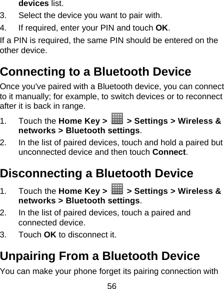 56 devices list. 3.  Select the device you want to pair with. 4.  If required, enter your PIN and touch OK. If a PIN is required, the same PIN should be entered on the other device. Connecting to a Bluetooth Device Once you&apos;ve paired with a Bluetooth device, you can connect to it manually; for example, to switch devices or to reconnect after it is back in range. 1. Touch the Home Key &gt;    &gt; Settings &gt; Wireless &amp; networks &gt; Bluetooth settings. 2.  In the list of paired devices, touch and hold a paired but unconnected device and then touch Connect. Disconnecting a Bluetooth Device 1. Touch the Home Key &gt;    &gt; Settings &gt; Wireless &amp; networks &gt; Bluetooth settings. 2.  In the list of paired devices, touch a paired and connected device. 3. Touch OK to disconnect it. Unpairing From a Bluetooth Device You can make your phone forget its pairing connection with 