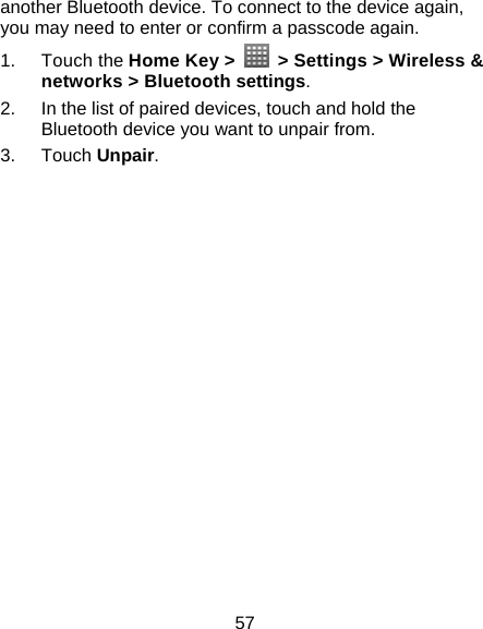 57 another Bluetooth device. To connect to the device again, you may need to enter or confirm a passcode again. 1. Touch the Home Key &gt;    &gt; Settings &gt; Wireless &amp; networks &gt; Bluetooth settings. 2.  In the list of paired devices, touch and hold the Bluetooth device you want to unpair from. 3. Touch Unpair.  