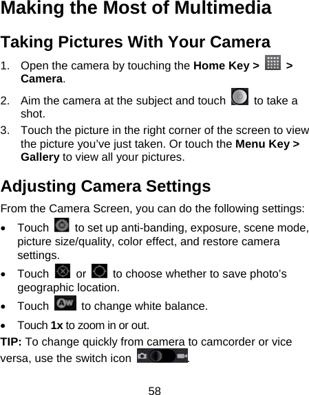 58 Making the Most of Multimedia Taking Pictures With Your Camera 1.  Open the camera by touching the Home Key &gt;   &gt; Camera. 2.  Aim the camera at the subject and touch    to take a shot.  3.  Touch the picture in the right corner of the screen to view the picture you’ve just taken. Or touch the Menu Key &gt; Gallery to view all your pictures. Adjusting Camera Settings From the Camera Screen, you can do the following settings: • Touch    to set up anti-banding, exposure, scene mode, picture size/quality, color effect, and restore camera settings. • Touch   or    to choose whether to save photo’s geographic location. • Touch    to change white balance. • Touch 1x to zoom in or out. TIP: To change quickly from camera to camcorder or vice versa, use the switch icon  . 