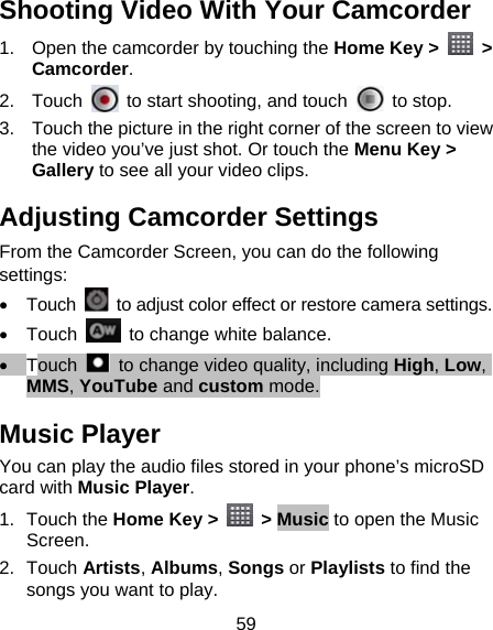 59 Shooting Video With Your Camcorder 1.  Open the camcorder by touching the Home Key &gt;   &gt; Camcorder. 2. Touch    to start shooting, and touch   to stop.  3.  Touch the picture in the right corner of the screen to view the video you’ve just shot. Or touch the Menu Key &gt; Gallery to see all your video clips. Adjusting Camcorder Settings From the Camcorder Screen, you can do the following settings: • Touch    to adjust color effect or restore camera settings. • Touch    to change white balance. • Touch    to change video quality, including High, Low, MMS, YouTube and custom mode. Music Player You can play the audio files stored in your phone’s microSD card with Music Player. 1. Touch the Home Key &gt;   &gt; Music to open the Music Screen. 2. Touch Artists, Albums, Songs or Playlists to find the songs you want to play. 