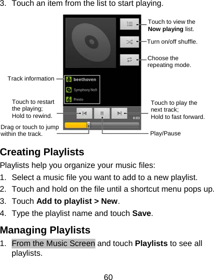 60 3.  Touch an item from the list to start playing.        Creating Playlists Playlists help you organize your music files: 1.  Select a music file you want to add to a new playlist. 2.  Touch and hold on the file until a shortcut menu pops up. 3. Touch Add to playlist &gt; New. 4.  Type the playlist name and touch Save.  Managing Playlists 1.  From the Music Screen and touch Playlists to see all playlists. Touch to view the Now playing list. Turn on/off shuffle. Choose the repeating mode. Touch to play the next track;   Hold to fast forward.Play/Pause Drag or touch to jump within the track. Touch to restart the playing;   Hold to rewind. Track information 