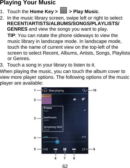 62 Playing Your Music 1. Touch the Home Key &gt;   &gt; Play Music. 2.  In the music library screen, swipe left or right to select RECENT/ARTISTS/ALBUMS/SONGS/PLAYLISTS/ GENRES and view the songs you want to play. TIP: You can rotate the phone sideways to view the music library in landscape mode. In landscape mode, touch the name of current view on the top-left of the screen to select Recent, Albums, Artists, Songs, Playlists or Genres. 3.  Touch a song in your library to listen to it. When playing the music, you can touch the album cover to view more player options. The following options of the music player are available:  