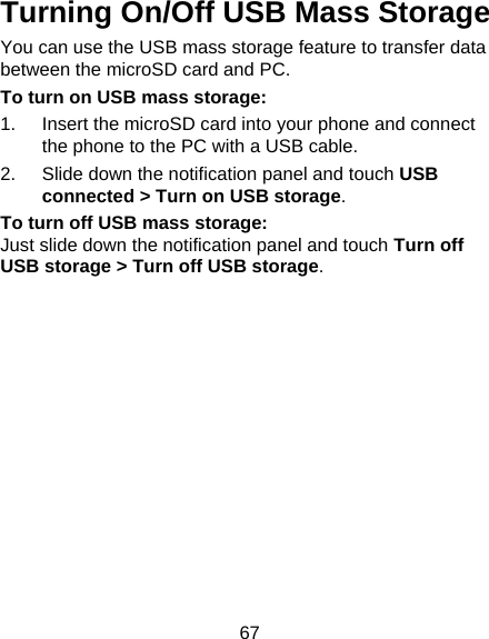 67 Turning On/Off USB Mass Storage You can use the USB mass storage feature to transfer data between the microSD card and PC. To turn on USB mass storage: 1.  Insert the microSD card into your phone and connect the phone to the PC with a USB cable. 2.  Slide down the notification panel and touch USB connected &gt; Turn on USB storage. To turn off USB mass storage: Just slide down the notification panel and touch Turn off USB storage &gt; Turn off USB storage. 