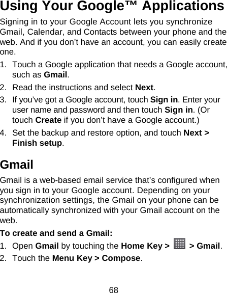 68 Using Your Google™ Applications Signing in to your Google Account lets you synchronize Gmail, Calendar, and Contacts between your phone and the web. And if you don’t have an account, you can easily create one. 1.  Touch a Google application that needs a Google account, such as Gmail. 2.  Read the instructions and select Next. 3.  If you’ve got a Google account, touch Sign in. Enter your user name and password and then touch Sign in. (Or touch Create if you don’t have a Google account.) 4.  Set the backup and restore option, and touch Next &gt; Finish setup. Gmail Gmail is a web-based email service that’s configured when you sign in to your Google account. Depending on your synchronization settings, the Gmail on your phone can be automatically synchronized with your Gmail account on the web. To create and send a Gmail: 1. Open Gmail by touching the Home Key &gt;   &gt; Gmail. 2. Touch the Menu Key &gt; Compose.  