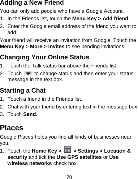 70 Adding a New Friend You can only add people who have a Google Account.   1.  In the Friends list, touch the Menu Key &gt; Add friend. 2.  Enter the Google email address of the friend you want to add. Your friend will receive an invitation from Google. Touch the Menu Key &gt; More &gt; Invites to see pending invitations. Changing Your Online Status   1.  Touch the Talk status bar above the Friends list. 2. Touch    to change status and then enter your status message in the text box. Starting a Chat 1.  Touch a friend in the Friends list. 2.  Chat with your friend by entering text in the message box. 3. Touch Send. Places Google Places helps you find all kinds of businesses near you. 1. Touch the Home Key &gt;    &gt; Settings &gt; Location &amp; security and tick the Use GPS satellites or Use wireless networks check box. 