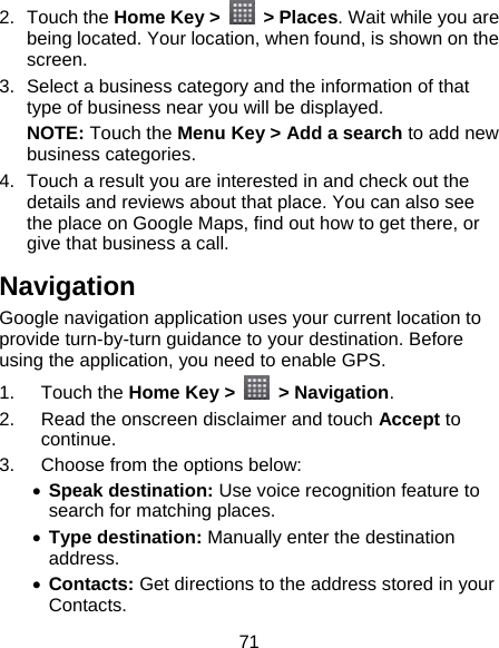 71 2. Touch the Home Key &gt;   &gt; Places. Wait while you are being located. Your location, when found, is shown on the screen. 3.  Select a business category and the information of that type of business near you will be displayed. NOTE: Touch the Menu Key &gt; Add a search to add new business categories. 4.  Touch a result you are interested in and check out the details and reviews about that place. You can also see the place on Google Maps, find out how to get there, or give that business a call. Navigation Google navigation application uses your current location to provide turn-by-turn guidance to your destination. Before using the application, you need to enable GPS. 1. Touch the Home Key &gt;   &gt; Navigation. 2.  Read the onscreen disclaimer and touch Accept to continue. 3.  Choose from the options below: • Speak destination: Use voice recognition feature to search for matching places. • Type destination: Manually enter the destination address. • Contacts: Get directions to the address stored in your Contacts. 