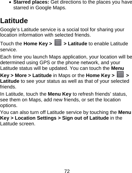 72 • Starred places: Get directions to the places you have starred in Google Maps. Latitude Google’s Latitude service is a social tool for sharing your location information with selected friends.   Touch the Home Key &gt;    &gt; Latitude to enable Latitude service. Each time you launch Maps application, your location will be determined using GPS or the phone network, and your Latitude status will be updated. You can touch the Menu Key &gt; More &gt; Latitude in Maps or the Home Key &gt;   &gt; Latitude to see your status as well as that of your selected friends. In Latitude, touch the Menu Key to refresh friends’ status, see them on Maps, add new friends, or set the location options. You can also turn off Latitude service by touching the Menu Key &gt; Location Settings &gt; Sign out of Latitude in the Latitude screen.  