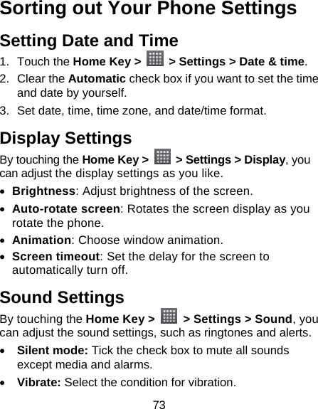 73 Sorting out Your Phone Settings Setting Date and Time 1. Touch the Home Key &gt;    &gt; Settings &gt; Date &amp; time. 2. Clear the Automatic check box if you want to set the time and date by yourself. 3.  Set date, time, time zone, and date/time format. Display Settings By touching the Home Key &gt;    &gt; Settings &gt; Display, you can adjust the display settings as you like. • Brightness: Adjust brightness of the screen. • Auto-rotate screen: Rotates the screen display as you rotate the phone. • Animation: Choose window animation. • Screen timeout: Set the delay for the screen to automatically turn off. Sound Settings By touching the Home Key &gt;    &gt; Settings &gt; Sound, you can adjust the sound settings, such as ringtones and alerts. • Silent mode: Tick the check box to mute all sounds except media and alarms. • Vibrate: Select the condition for vibration. 