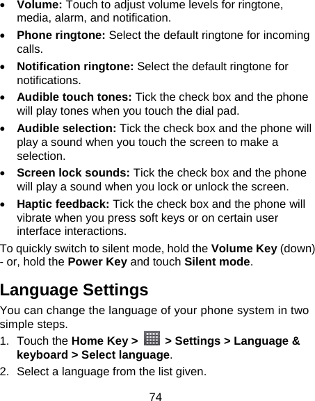 74 • Volume: Touch to adjust volume levels for ringtone, media, alarm, and notification. • Phone ringtone: Select the default ringtone for incoming calls. • Notification ringtone: Select the default ringtone for notifications. • Audible touch tones: Tick the check box and the phone will play tones when you touch the dial pad. • Audible selection: Tick the check box and the phone will play a sound when you touch the screen to make a selection. • Screen lock sounds: Tick the check box and the phone will play a sound when you lock or unlock the screen. • Haptic feedback: Tick the check box and the phone will vibrate when you press soft keys or on certain user interface interactions. To quickly switch to silent mode, hold the Volume Key (down) - or, hold the Power Key and touch Silent mode. Language Settings You can change the language of your phone system in two simple steps. 1. Touch the Home Key &gt;    &gt; Settings &gt; Language &amp; keyboard &gt; Select language. 2.  Select a language from the list given. 