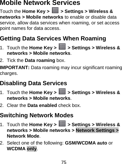 75 Mobile Network Services Touch the Home Key &gt;   &gt; Settings &gt; Wireless &amp; networks &gt; Mobile networks to enable or disable data service, allow data services when roaming, or set access point names for data access. Getting Data Services When Roaming 1. Touch the Home Key &gt;    &gt; Settings &gt; Wireless &amp; networks &gt; Mobile networks. 2. Tick the Data roaming box. IMPORTANT: Data roaming may incur significant roaming charges. Disabling Data Services 1. Touch the Home Key &gt;    &gt; Settings &gt; Wireless &amp; networks &gt; Mobile networks. 2. Clear the Data enabled check box. Switching Network Modes 1. Touch the Home Key &gt;    &gt; Settings &gt; Wireless &amp; networks &gt; Mobile networks &gt; Network Settings &gt; Network Mode. 2.  Select one of the following: GSM/WCDMA auto or WCDMA only. 