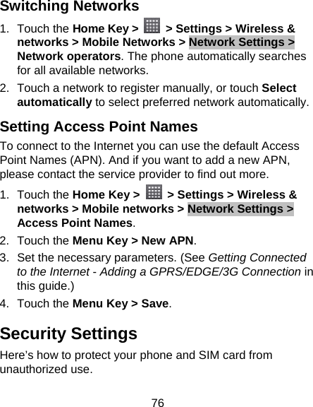 76 Switching Networks 1. Touch the Home Key &gt;    &gt; Settings &gt; Wireless &amp; networks &gt; Mobile Networks &gt; Network Settings &gt; Network operators. The phone automatically searches for all available networks. 2.  Touch a network to register manually, or touch Select automatically to select preferred network automatically. Setting Access Point Names To connect to the Internet you can use the default Access Point Names (APN). And if you want to add a new APN, please contact the service provider to find out more. 1. Touch the Home Key &gt;    &gt; Settings &gt; Wireless &amp; networks &gt; Mobile networks &gt; Network Settings &gt; Access Point Names. 2. Touch the Menu Key &gt; New APN. 3.  Set the necessary parameters. (See Getting Connected to the Internet - Adding a GPRS/EDGE/3G Connection in this guide.) 4. Touch the Menu Key &gt; Save. Security Settings Here’s how to protect your phone and SIM card from unauthorized use.   