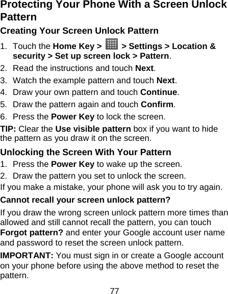 77 Protecting Your Phone With a Screen Unlock Pattern Creating Your Screen Unlock Pattern 1. Touch the Home Key &gt;    &gt; Settings &gt; Location &amp; security &gt; Set up screen lock &gt; Pattern. 2.  Read the instructions and touch Next. 3.  Watch the example pattern and touch Next.  4.  Draw your own pattern and touch Continue. 5.  Draw the pattern again and touch Confirm. 6. Press the Power Key to lock the screen. TIP: Clear the Use visible pattern box if you want to hide the pattern as you draw it on the screen. Unlocking the Screen With Your Pattern 1. Press the Power Key to wake up the screen. 2.  Draw the pattern you set to unlock the screen. If you make a mistake, your phone will ask you to try again. Cannot recall your screen unlock pattern? If you draw the wrong screen unlock pattern more times than allowed and still cannot recall the pattern, you can touch Forgot pattern? and enter your Google account user name and password to reset the screen unlock pattern. IMPORTANT: You must sign in or create a Google account on your phone before using the above method to reset the pattern. 