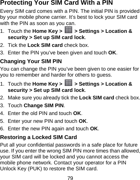 79 Protecting Your SIM Card With a PIN Every SIM card comes with a PIN. The initial PIN is provided by your mobile phone carrier. It’s best to lock your SIM card with the PIN as soon as you can. 1. Touch the Home Key &gt;    &gt; Settings &gt; Location &amp; security &gt; Set up SIM card lock. 2. Tick the Lock SIM card check box. 3.  Enter the PIN you’ve been given and touch OK. Changing Your SIM PIN You can change the PIN you’ve been given to one easier for you to remember and harder for others to guess. 1. Touch the Home Key &gt;    &gt; Settings &gt; Location &amp; security &gt; Set up SIM card lock. 2.  Make sure you already tick the Lock SIM card check box. 3. Touch Change SIM PIN. 4.  Enter the old PIN and touch OK. 5.  Enter your new PIN and touch OK. 6.  Enter the new PIN again and touch OK. Restoring a Locked SIM Card Put all your confidential passwords in a safe place for future use. If you enter the wrong SIM PIN more times than allowed, your SIM card will be locked and you cannot access the mobile phone network. Contact your operator for a PIN Unlock Key (PUK) to restore the SIM card. 