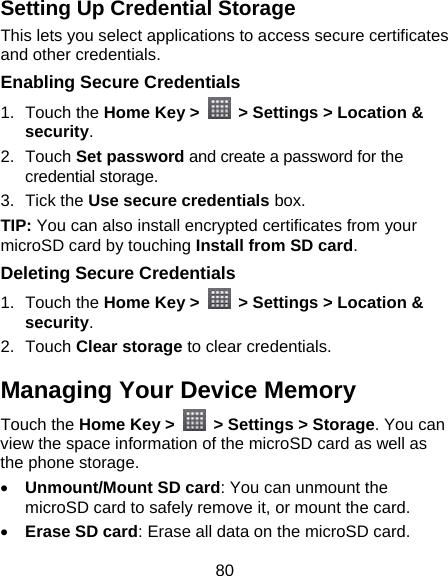 80 Setting Up Credential Storage This lets you select applications to access secure certificates and other credentials. Enabling Secure Credentials 1. Touch the Home Key &gt;    &gt; Settings &gt; Location &amp; security. 2. Touch Set password and create a password for the credential storage. 3. Tick the Use secure credentials box. TIP: You can also install encrypted certificates from your microSD card by touching Install from SD card. Deleting Secure Credentials 1. Touch the Home Key &gt;    &gt; Settings &gt; Location &amp; security. 2. Touch Clear storage to clear credentials. Managing Your Device Memory Touch the Home Key &gt;    &gt; Settings &gt; Storage. You can view the space information of the microSD card as well as the phone storage.   • Unmount/Mount SD card: You can unmount the microSD card to safely remove it, or mount the card. • Erase SD card: Erase all data on the microSD card. 