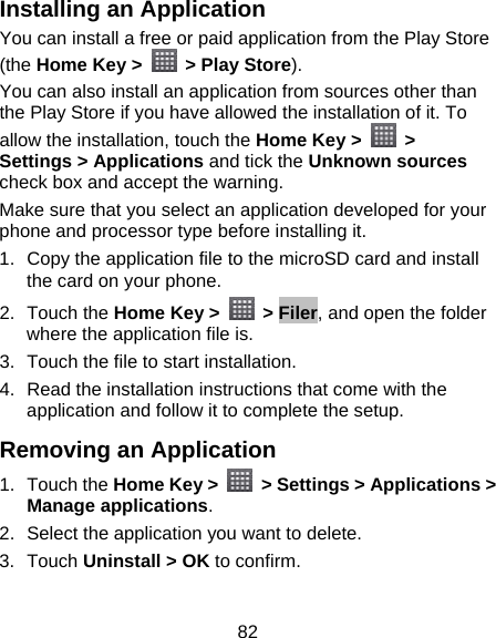 82 Installing an Application You can install a free or paid application from the Play Store (the Home Key &gt;    &gt; Play Store). You can also install an application from sources other than the Play Store if you have allowed the installation of it. To allow the installation, touch the Home Key &gt;   &gt; Settings &gt; Applications and tick the Unknown sources check box and accept the warning. Make sure that you select an application developed for your phone and processor type before installing it.   1.  Copy the application file to the microSD card and install the card on your phone. 2. Touch the Home Key &gt;   &gt; Filer, and open the folder where the application file is. 3.  Touch the file to start installation. 4.  Read the installation instructions that come with the application and follow it to complete the setup. Removing an Application 1. Touch the Home Key &gt;    &gt; Settings &gt; Applications &gt; Manage applications. 2.  Select the application you want to delete. 3. Touch Uninstall &gt; OK to confirm. 