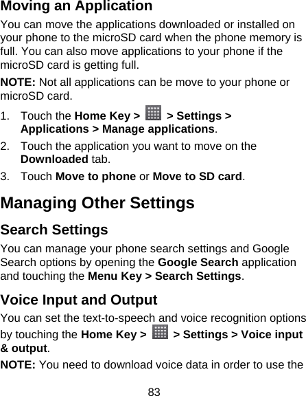 83 Moving an Application You can move the applications downloaded or installed on your phone to the microSD card when the phone memory is full. You can also move applications to your phone if the microSD card is getting full. NOTE: Not all applications can be move to your phone or microSD card. 1. Touch the Home Key &gt;    &gt; Settings &gt; Applications &gt; Manage applications. 2.  Touch the application you want to move on the Downloaded tab. 3. Touch Move to phone or Move to SD card. Managing Other Settings Search Settings You can manage your phone search settings and Google Search options by opening the Google Search application and touching the Menu Key &gt; Search Settings. Voice Input and Output You can set the text-to-speech and voice recognition options by touching the Home Key &gt;    &gt; Settings &gt; Voice input &amp; output. NOTE: You need to download voice data in order to use the 