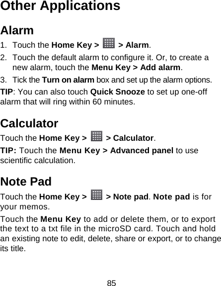 85 Other Applications Alarm 1. Touch the Home Key &gt;   &gt; Alarm. 2.  Touch the default alarm to configure it. Or, to create a new alarm, touch the Menu Key &gt; Add alarm. 3. Tick the Turn on alarm box and set up the alarm options. TIP: You can also touch Quick Snooze to set up one-off alarm that will ring within 60 minutes. Calculator Touch the Home Key &gt;   &gt; Calculator. TIP: Touch the Menu Key &gt; Advanced panel to use scientific calculation. Note Pad Touch the Home Key &gt;   &gt; Note pad. Note pad is for your memos. Touch the Menu Key to add or delete them, or to export the text to a txt file in the microSD card. Touch and hold an existing note to edit, delete, share or export, or to change its title. 