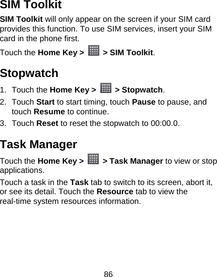 86 SIM Toolkit SIM Toolkit will only appear on the screen if your SIM card provides this function. To use SIM services, insert your SIM card in the phone first.   Touch the Home Key &gt;    &gt; SIM Toolkit. Stopwatch 1. Touch the Home Key &gt;   &gt; Stopwatch. 2. Touch Start to start timing, touch Pause to pause, and touch Resume to continue. 3. Touch Reset to reset the stopwatch to 00:00.0. Task Manager Touch the Home Key &gt;   &gt; Task Manager to view or stop applications. Touch a task in the Task tab to switch to its screen, abort it, or see its detail. Touch the Resource tab to view the real-time system resources information. 