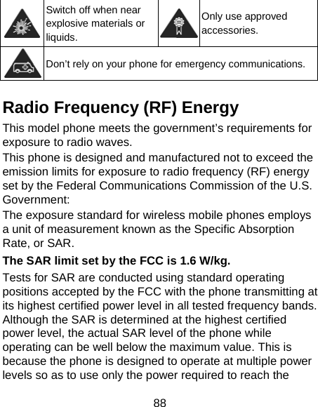 88  Switch off when near explosive materials or liquids. Only use approved accessories.  Don’t rely on your phone for emergency communications.  Radio Frequency (RF) Energy This model phone meets the government’s requirements for exposure to radio waves. This phone is designed and manufactured not to exceed the emission limits for exposure to radio frequency (RF) energy set by the Federal Communications Commission of the U.S. Government: The exposure standard for wireless mobile phones employs a unit of measurement known as the Specific Absorption Rate, or SAR. The SAR limit set by the FCC is 1.6 W/kg. Tests for SAR are conducted using standard operating positions accepted by the FCC with the phone transmitting at its highest certified power level in all tested frequency bands. Although the SAR is determined at the highest certified power level, the actual SAR level of the phone while operating can be well below the maximum value. This is because the phone is designed to operate at multiple power levels so as to use only the power required to reach the 