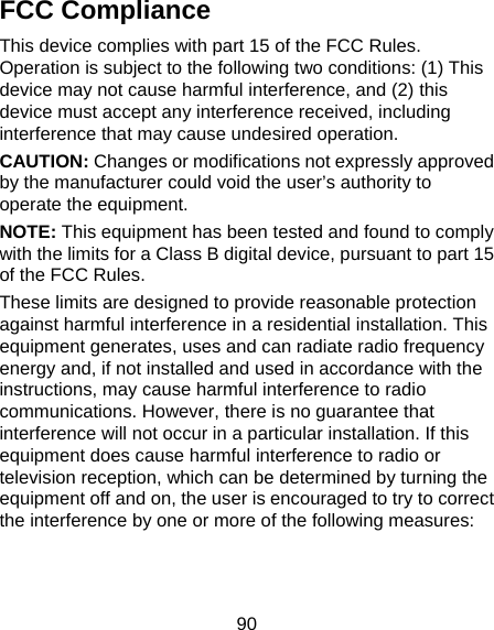 90 FCC Compliance This device complies with part 15 of the FCC Rules. Operation is subject to the following two conditions: (1) This device may not cause harmful interference, and (2) this device must accept any interference received, including interference that may cause undesired operation. CAUTION: Changes or modifications not expressly approved by the manufacturer could void the user’s authority to operate the equipment. NOTE: This equipment has been tested and found to comply with the limits for a Class B digital device, pursuant to part 15 of the FCC Rules.   These limits are designed to provide reasonable protection against harmful interference in a residential installation. This equipment generates, uses and can radiate radio frequency energy and, if not installed and used in accordance with the instructions, may cause harmful interference to radio communications. However, there is no guarantee that interference will not occur in a particular installation. If this equipment does cause harmful interference to radio or television reception, which can be determined by turning the equipment off and on, the user is encouraged to try to correct the interference by one or more of the following measures:   