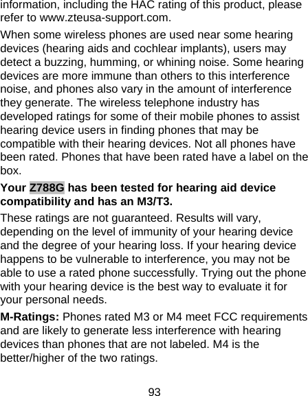 93 information, including the HAC rating of this product, please refer to www.zteusa-support.com. When some wireless phones are used near some hearing devices (hearing aids and cochlear implants), users may detect a buzzing, humming, or whining noise. Some hearing devices are more immune than others to this interference noise, and phones also vary in the amount of interference they generate. The wireless telephone industry has developed ratings for some of their mobile phones to assist hearing device users in finding phones that may be compatible with their hearing devices. Not all phones have been rated. Phones that have been rated have a label on the box.  Your Z788G has been tested for hearing aid device compatibility and has an M3/T3. These ratings are not guaranteed. Results will vary, depending on the level of immunity of your hearing device and the degree of your hearing loss. If your hearing device happens to be vulnerable to interference, you may not be able to use a rated phone successfully. Trying out the phone with your hearing device is the best way to evaluate it for your personal needs. M-Ratings: Phones rated M3 or M4 meet FCC requirements and are likely to generate less interference with hearing devices than phones that are not labeled. M4 is the better/higher of the two ratings. 