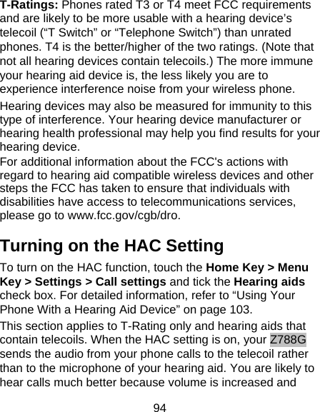 94 T-Ratings: Phones rated T3 or T4 meet FCC requirements and are likely to be more usable with a hearing device’s telecoil (“T Switch” or “Telephone Switch”) than unrated phones. T4 is the better/higher of the two ratings. (Note that not all hearing devices contain telecoils.) The more immune your hearing aid device is, the less likely you are to experience interference noise from your wireless phone.   Hearing devices may also be measured for immunity to this type of interference. Your hearing device manufacturer or hearing health professional may help you find results for your hearing device.   For additional information about the FCC&apos;s actions with regard to hearing aid compatible wireless devices and other steps the FCC has taken to ensure that individuals with disabilities have access to telecommunications services, please go to www.fcc.gov/cgb/dro. Turning on the HAC Setting To turn on the HAC function, touch the Home Key &gt; Menu Key &gt; Settings &gt; Call settings and tick the Hearing aids check box. For detailed information, refer to “Using Your Phone With a Hearing Aid Device” on page 103.   This section applies to T-Rating only and hearing aids that contain telecoils. When the HAC setting is on, your Z788G sends the audio from your phone calls to the telecoil rather than to the microphone of your hearing aid. You are likely to hear calls much better because volume is increased and 
