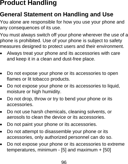 96 Product Handling General Statement on Handling and Use You alone are responsible for how you use your phone and any consequences of its use. You must always switch off your phone wherever the use of a phone is prohibited. Use of your phone is subject to safety measures designed to protect users and their environment. •  Always treat your phone and its accessories with care and keep it in a clean and dust-free place.  •  Do not expose your phone or its accessories to open flames or lit tobacco products. •  Do not expose your phone or its accessories to liquid, moisture or high humidity. •  Do not drop, throw or try to bend your phone or its accessories. •  Do not use harsh chemicals, cleaning solvents, or aerosols to clean the device or its accessories. •  Do not paint your phone or its accessories. •  Do not attempt to disassemble your phone or its accessories, only authorized personnel can do so. •  Do not expose your phone or its accessories to extreme temperatures, minimum - [5] and maximum + [50] 