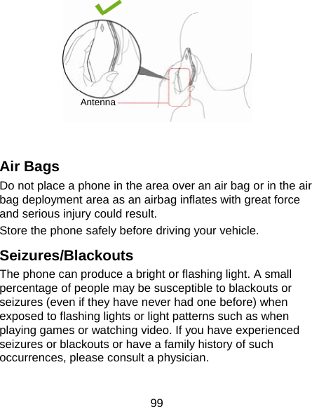 99   Air Bags Do not place a phone in the area over an air bag or in the air bag deployment area as an airbag inflates with great force and serious injury could result. Store the phone safely before driving your vehicle. Seizures/Blackouts The phone can produce a bright or flashing light. A small percentage of people may be susceptible to blackouts or seizures (even if they have never had one before) when exposed to flashing lights or light patterns such as when playing games or watching video. If you have experienced seizures or blackouts or have a family history of such occurrences, please consult a physician. Antenna