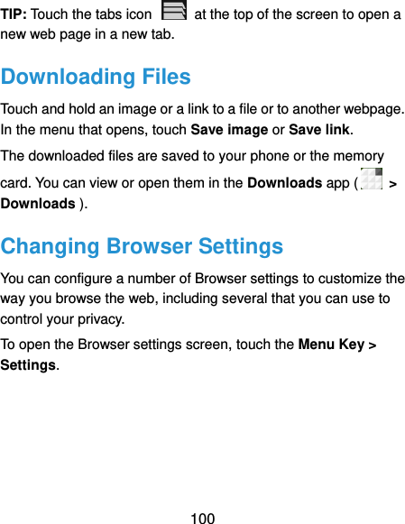  100 TIP: Touch the tabs icon    at the top of the screen to open a new web page in a new tab. Downloading Files Touch and hold an image or a link to a file or to another webpage. In the menu that opens, touch Save image or Save link. The downloaded files are saved to your phone or the memory card. You can view or open them in the Downloads app (  &gt; Downloads ). Changing Browser Settings You can configure a number of Browser settings to customize the way you browse the web, including several that you can use to control your privacy. To open the Browser settings screen, touch the Menu Key &gt; Settings.  