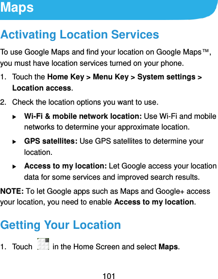  101 Maps Activating Location Services To use Google Maps and find your location on Google Maps™, you must have location services turned on your phone. 1.  Touch the Home Key &gt; Menu Key &gt; System settings &gt; Location access. 2.  Check the location options you want to use.  Wi-Fi &amp; mobile network location: Use Wi-Fi and mobile networks to determine your approximate location.  GPS satellites: Use GPS satellites to determine your location.  Access to my location: Let Google access your location data for some services and improved search results. NOTE: To let Google apps such as Maps and Google+ access your location, you need to enable Access to my location. Getting Your Location 1.  Touch    in the Home Screen and select Maps. 