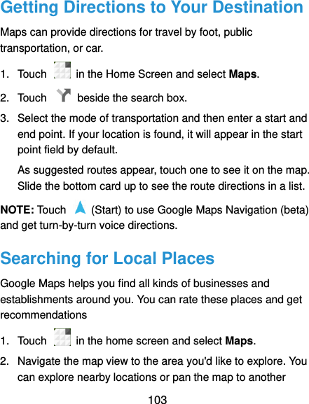  103 Getting Directions to Your Destination Maps can provide directions for travel by foot, public transportation, or car.   1.  Touch    in the Home Screen and select Maps. 2.  Touch    beside the search box. 3.  Select the mode of transportation and then enter a start and end point. If your location is found, it will appear in the start point field by default. As suggested routes appear, touch one to see it on the map. Slide the bottom card up to see the route directions in a list. NOTE: Touch    (Start) to use Google Maps Navigation (beta) and get turn-by-turn voice directions. Searching for Local Places Google Maps helps you find all kinds of businesses and establishments around you. You can rate these places and get recommendations 1.  Touch    in the home screen and select Maps.   2.  Navigate the map view to the area you&apos;d like to explore. You can explore nearby locations or pan the map to another 