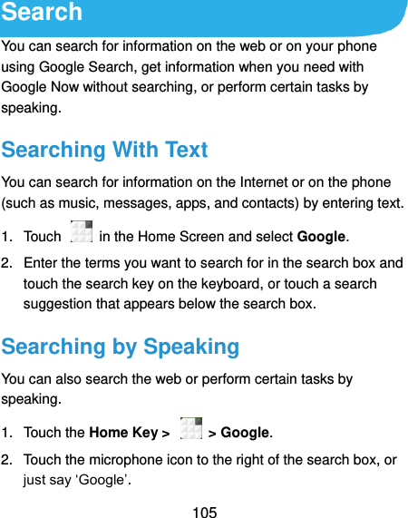  105 Search You can search for information on the web or on your phone using Google Search, get information when you need with Google Now without searching, or perform certain tasks by speaking. Searching With Text You can search for information on the Internet or on the phone (such as music, messages, apps, and contacts) by entering text. 1.  Touch    in the Home Screen and select Google. 2.  Enter the terms you want to search for in the search box and touch the search key on the keyboard, or touch a search suggestion that appears below the search box. Searching by Speaking You can also search the web or perform certain tasks by speaking. 1.  Touch the Home Key &gt;    &gt; Google. 2.  Touch the microphone icon to the right of the search box, or just say ‘Google’. 