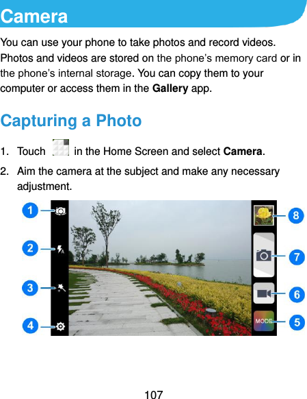  107 Camera You can use your phone to take photos and record videos. Photos and videos are stored on the phone’s memory card or in the phone’s internal storage. You can copy them to your computer or access them in the Gallery app. Capturing a Photo 1.  Touch    in the Home Screen and select Camera. 2.  Aim the camera at the subject and make any necessary adjustment.    