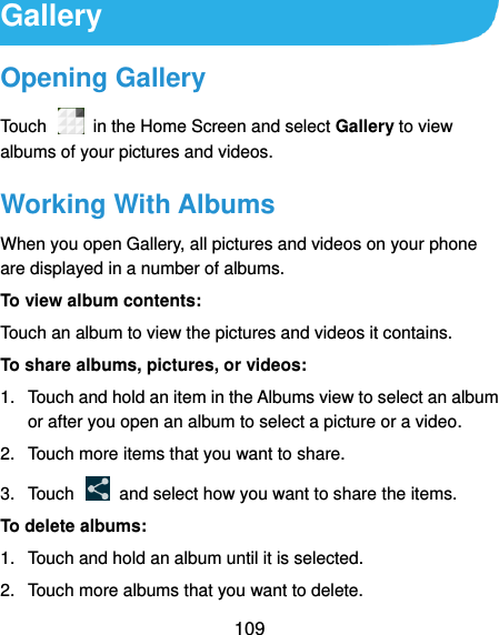  109 Gallery Opening Gallery Touch    in the Home Screen and select Gallery to view albums of your pictures and videos. Working With Albums When you open Gallery, all pictures and videos on your phone are displayed in a number of albums.   To view album contents: Touch an album to view the pictures and videos it contains. To share albums, pictures, or videos: 1.  Touch and hold an item in the Albums view to select an album or after you open an album to select a picture or a video. 2.  Touch more items that you want to share. 3.  Touch    and select how you want to share the items. To delete albums: 1.  Touch and hold an album until it is selected. 2.  Touch more albums that you want to delete. 