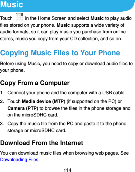  114 Music Touch    in the Home Screen and select Music to play audio files stored on your phone. Music supports a wide variety of audio formats, so it can play music you purchase from online stores, music you copy from your CD collection, and so on. Copying Music Files to Your Phone Before using Music, you need to copy or download audio files to your phone.   Copy From a Computer 1.  Connect your phone and the computer with a USB cable. 2.  Touch Media device (MTP) (if supported on the PC) or Camera (PTP) to browse the files in the phone storage and on the microSDHC card. 3.  Copy the music file from the PC and paste it to the phone storage or microSDHC card. Download From the Internet You can download music files when browsing web pages. See Downloading Files. 