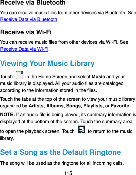  115 Receive via Bluetooth You can receive music files from other devices via Bluetooth. See Receive Data via Bluetooth. Receive via Wi-Fi You can receive music files from other devices via Wi-Fi. See Receive Data via Wi-Fi. Viewing Your Music Library Touch    in the Home Screen and select Music and your music library is displayed. All your audio files are cataloged according to the information stored in the files. Touch the tabs at the top of the screen to view your music library organized by Artists, Albums, Songs, Playlists, or Favorite. NOTE: If an audio file is being played, its summary information is displayed at the bottom of the screen. Touch the summary area to open the playback screen. Touch    to return to the music library. Set a Song as the Default Ringtone The song will be used as the ringtone for all incoming calls, 
