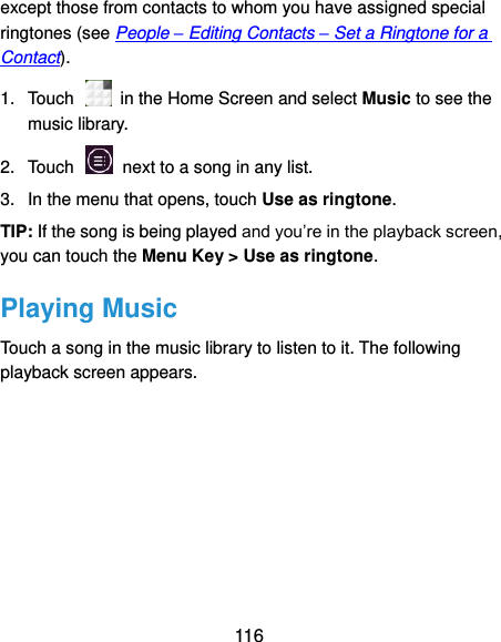  116 except those from contacts to whom you have assigned special ringtones (see People – Editing Contacts – Set a Ringtone for a Contact). 1.  Touch    in the Home Screen and select Music to see the music library. 2.  Touch    next to a song in any list. 3.  In the menu that opens, touch Use as ringtone. TIP: If the song is being played and you’re in the playback screen, you can touch the Menu Key &gt; Use as ringtone. Playing Music Touch a song in the music library to listen to it. The following playback screen appears. 