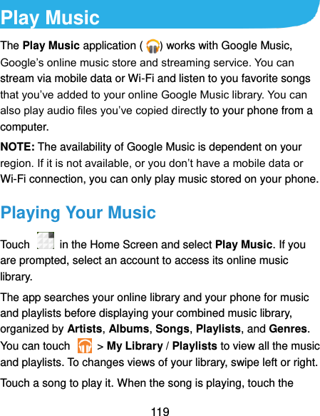  119 Play Music The Play Music application ( ) works with Google Music, Google’s online music store and streaming service. You can stream via mobile data or Wi-Fi and listen to you favorite songs that you’ve added to your online Google Music library. You can also play audio files you’ve copied directly to your phone from a computer. NOTE: The availability of Google Music is dependent on your region. If it is not available, or you don’t have a mobile data or Wi-Fi connection, you can only play music stored on your phone. Playing Your Music Touch    in the Home Screen and select Play Music. If you are prompted, select an account to access its online music library. The app searches your online library and your phone for music and playlists before displaying your combined music library, organized by Artists, Albums, Songs, Playlists, and Genres. You can touch    &gt; My Library / Playlists to view all the music and playlists. To changes views of your library, swipe left or right. Touch a song to play it. When the song is playing, touch the 