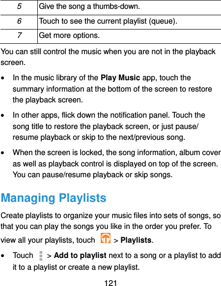  121 5 Give the song a thumbs-down. 6 Touch to see the current playlist (queue). 7 Get more options. You can still control the music when you are not in the playback screen.  In the music library of the Play Music app, touch the summary information at the bottom of the screen to restore the playback screen.  In other apps, flick down the notification panel. Touch the song title to restore the playback screen, or just pause/ resume playback or skip to the next/previous song.  When the screen is locked, the song information, album cover as well as playback control is displayed on top of the screen. You can pause/resume playback or skip songs. Managing Playlists Create playlists to organize your music files into sets of songs, so that you can play the songs you like in the order you prefer. To view all your playlists, touch    &gt; Playlists.  Touch   &gt; Add to playlist next to a song or a playlist to add it to a playlist or create a new playlist. 