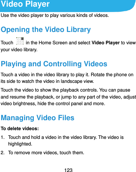  123 Video Player Use the video player to play various kinds of videos. Opening the Video Library Touch    in the Home Screen and select Video Player to view your video library. Playing and Controlling Videos Touch a video in the video library to play it. Rotate the phone on its side to watch the video in landscape view. Touch the video to show the playback controls. You can pause and resume the playback, or jump to any part of the video, adjust video brightness, hide the control panel and more.   Managing Video Files To delete videos: 1.  Touch and hold a video in the video library. The video is highlighted. 2.  To remove more videos, touch them. 