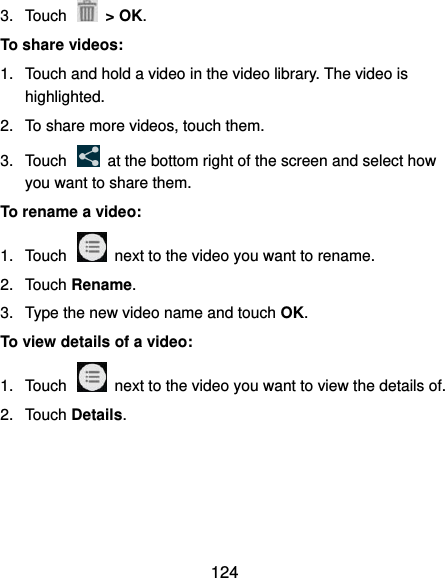  124 3.  Touch    &gt; OK. To share videos: 1.  Touch and hold a video in the video library. The video is highlighted. 2.  To share more videos, touch them. 3.  Touch    at the bottom right of the screen and select how you want to share them. To rename a video: 1.  Touch    next to the video you want to rename. 2.  Touch Rename. 3.  Type the new video name and touch OK. To view details of a video: 1.  Touch    next to the video you want to view the details of. 2.  Touch Details.  