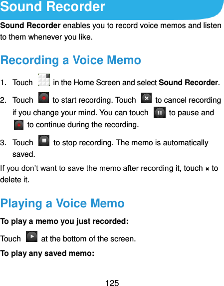  125 Sound Recorder Sound Recorder enables you to record voice memos and listen to them whenever you like. Recording a Voice Memo 1.  Touch    in the Home Screen and select Sound Recorder. 2.  Touch    to start recording. Touch    to cancel recording if you change your mind. You can touch    to pause and   to continue during the recording. 3.  Touch    to stop recording. The memo is automatically saved. If you don’t want to save the memo after recording it, touch × to delete it. Playing a Voice Memo To play a memo you just recorded: Touch    at the bottom of the screen. To play any saved memo: 